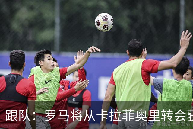 跟队：罗马将从卡拉菲奥里转会获额外分成，在和巴塞尔谈付款方式